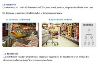 Le commerce
Le commerce est l’activité de revente en l’état, sans transformation, de produits achetés à des tiers.
On distingue le commerce traditionnel et la distribution moderne
Le commerce traditionnel La distribution moderne
La distribution
La distribution couvre l’ensemble des opérations nécessaires à l’écoulement d’un produit fini
depuis sa production jusqu’à sa consommation finale.
 