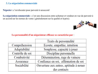 3. La négociation commerciale
Négocier: c’est discuter pour parvenir à unaccord
La négociation commerciale : c’est une discussion entre acheteur et vendeur en vue de parvenir à
un accord sur les termes de vente ( généralement sur la qualité et leprix).
La personnalité d’un négociateur efficace se caractérise par :
 