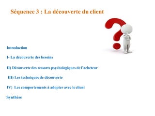 Séquence 3 : La découverte du client
Introduction
I- La découverte des besoins
II) Découverte des ressorts psychologiques de l’acheteur
III) Les techniques de découverte
IV) Les comportements à adopter avec leclient
Synthèse
 