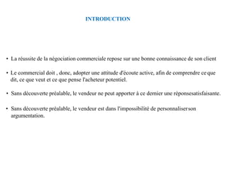 INTRODUCTION
• La réussite de la négociation commerciale repose sur une bonne connaissance de son client
• Le commercial doit , donc, adopter une attitude d'écoute active, afin de comprendre ce que
dit, ce que veut et ce que pense l'acheteur potentiel.
• Sans découverte préalable, le vendeur ne peut apporter à ce dernier une réponsesatisfaisante.
• Sans découverte préalable, le vendeur est dans l'impossibilité de personnaliserson
argumentation.
 