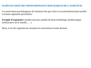 II) DÉCOUVERTE DES MOTIVATIONSPSYCHOLOGIQUES DE L’ACHETEUR:
Les motivations psychologiques de l'acheteur font que celui-ci est naturellement plussensible
à certains arguments qu'àd'autres.
Exemple d’arguments ( produit nouveau, produit de haute technologie, produitunique,
meilleur prix sur le marché, …..)
Donc, il est très important de connaitre les motivations d’achat duclient.
 