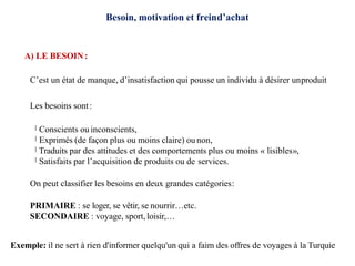 Besoin, motivation et freind’achat
A) LE BESOIN:
C’est un état de manque, d’insatisfaction qui pousse un individu à désirer unproduit
Les besoins sont:
Conscients ou inconscients,
Exprimés (de façon plus ou moins claire) ou non,
Traduits par des attitudes et des comportements plus ou moins « lisibles»,
Satisfaits par l’acquisition de produits ou de services.
On peut classifier les besoins en deux grandes catégories:
PRIMAIRE : se loger, se vêtir, se nourrir…etc.
SECONDAIRE : voyage, sport,loisir,…
Exemple: il ne sert à rien d'informer quelqu'un qui a faim des offres de voyages à la Turquie
 