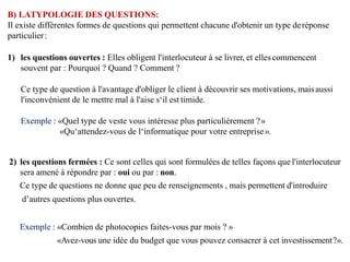 B) LATYPOLOGIE DES QUESTIONS:
Il existe différentes formes de questions qui permettent chacune d'obtenir un type deréponse
particulier:
1) les questions ouvertes : Elles obligent l'interlocuteur à se livrer, et ellescommencent
souvent par : Pourquoi ? Quand ? Comment ?
Ce type de question à l'avantage d'obliger le client à découvrir ses motivations, maisaussi
l'inconvénient de le mettre mal à l'aise s‘il est timide.
Exemple : «Quel type de veste vous intéresse plus particulièrement ?»
«Qu‘attendez-vous de l‘informatique pour votre entreprise».
2) les questions fermées : Ce sont celles qui sont formulées de telles façons que l'interlocuteur
sera amené à répondre par : oui ou par : non.
Ce type de questions ne donne que peu de renseignements , mais permettent d'introduire
d’autres questions plus ouvertes.
Exemple : «Combien de photocopies faites-vous par mois ? »
«Avez-vous une idée du budget que vous pouvez consacrer à cet investissement?».
 