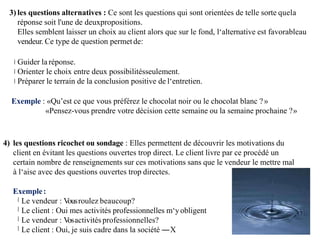 3) les questions alternatives : Ce sont les questions qui sont orientées de telle sorte quela
réponse soit l'une de deuxpropositions.
Elles semblent laisser un choix au client alors que sur le fond, l‘alternative est favorableau
vendeur. Ce type de question permetde:
Guider la réponse.
Orienter le choix entre deux possibilitésseulement.
Préparer le terrain de la conclusion positive de l‘entretien.
Exemple : «Qu’est ce que vous préférez le chocolat noir ou le chocolat blanc ?»
«Pensez-vous prendre votre décision cette semaine ou la semaine prochaine ?»
4) les questions ricochet ou sondage : Elles permettent de découvrir les motivations du
client en évitant les questions ouvertes trop direct. Le client livre par ce procédé un
certain nombre de renseignements sur ces motivations sans que le vendeur le mettre mal
à l‘aise avec des questions ouvertes trop directes.
Exemple:
Le vendeur : V
ousroulez beaucoup?
Le client : Oui mes activités professionnelles m‘yobligent
Le vendeur : V
osactivités professionnelles?
Le client : Oui, je suis cadre dans la société ―X
 