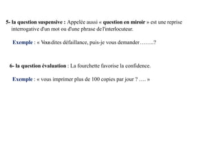 5- la question suspensive : Appelée aussi « question en miroir » est une reprise
interrogative d'un mot ou d'une phrase del'interlocuteur.
Exemple : « V
ousdites défaillance, puis-je vous demander……..?
6- la question évaluation : La fourchette favorise la confidence.
Exemple : « vous imprimer plus de 100 copies par jour ? …. »
 