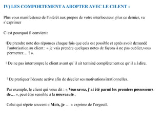 IV) LES COMPORTEMENTAADOPTER AVEC LE CILENT :
Plus vous manifesterez de l'intérêt aux propos de votre interlocuteur, plus ce dernier, va
s’exprimer
C‘est pourquoi il convient:
De prendre note des réponses chaque fois que cela est possible et après avoir demandé
l'autorisation au client : « je vais prendre quelques notes de façons à ne pas oublier,vous
permettez… ? ».
De ne pas interrompre le client avant qu’il ait terminé complètement ce qu‘il a à dire.
De pratiquer l'écoute active afin de déceler ses motivationsirrationnelles.
Par exemple, le client qui vous dit : « Voussavez, j‘ai été parmi les premiers possesseurs
de… », peut être sensible à la nouveauté ;
Celui qui répète souvent « Mois, je … » exprime de l’orgeuil.
 