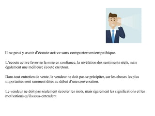 Il ne peut y avoir d'écoute active sans comportementempathique.
L‘écoute active favorise la mise en confiance, la révélation des sentiments réels, mais
également une meilleure écoute en retour.
Dans tout entretien de vente, le vendeur ne doit pas se précipiter, car les choses lesplus
importantes sont rarement dites au début d’uneconversation.
Le vendeur ne doit pas seulement écouter les mots, mais également les significations et les
motivations qu'ilssous-entendent
 