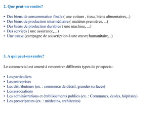 2. Que peut-on vendre?
• Des biens de consommation finale ( une voiture , tissu, biens alimentaires,..)
• Des biens de production intermédiaire ( matières premières, ...)
• Des biens de production durables ( une machine, ...)
• Des services ( une assurance,... )
• Une cause (campagne de souscription à une œuvrehumanitaire,..)
3. A qui peut-onvendre?
Le commercial est amené à rencontrer différents types de prospects :
• Les particuliers
• Les entreprises
• Les distributeurs (ex. : commerce de détail, grandessurfaces)
• Les associations
• Les administrations et établissements publics (ex. : Communes, écoles, hôpitaux)
• Les prescripteurs (ex. : médecins, architectes)
 