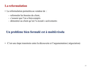 La reformulation
81
• La reformulation permettra au vendeur de :
- reformuler les besoins du client,
- s’assurer que l’on a bien compris
- démontrer au client qu’on l’a écouté « activement»
Un problème bien formulé est à moitiérésolu
• C’est une étape transitoire entre la découverte et l’argumentation ( négociation)
 