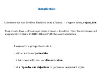 Introduction
Convaincre le prospect consiste à:
• utiliser un bon argumentaire
• à faire éventuellement une démonstration
• et à répondre aux objections en particulier concernant leprix.
L’humain se bat pour être libre. Il résiste à toute influence : il s’oppose, refuse, objecte, fuit ;
Mieux vaut « lever les freins » que « faire pression ». Ecouter et réfuter les objections avant
d’argumenter . Créer la CERTITUDE que l’offre lui assure satisfaction
 
