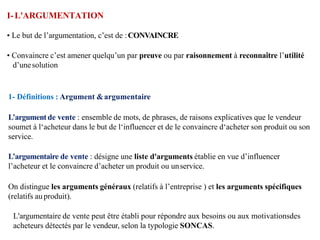I-L'ARGUMENTATION
• Le but de l’argumentation, c’est de :CONVAINCRE
• Convaincre c’est amener quelqu’un par preuve ou par raisonnement à reconnaître l’utilité
d’unesolution
1- Définitions : Argument &argumentaire
L’argument de vente : ensemble de mots, de phrases, de raisons explicatives que le vendeur
soumet à l‘acheteur dans le but de l‘influencer et de le convaincre d‘acheter son produit ou son
service.
L’argumentaire de vente : désigne une liste d'arguments établie en vue d’influencer
l’acheteur et le convaincre d’acheter un produit ou unservice.
On distingue les arguments généraux (relatifs à l’entreprise ) et les arguments spécifiques
(relatifs auproduit).
L'argumentaire de vente peut être établi pour répondre aux besoins ou aux motivationsdes
acheteurs détectés par le vendeur, selon la typologie SONCAS.
 