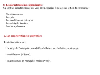 b. Les caractéristiques commerciales :
Ce sont les caractéristiques qui vont être négociées et notées sur le bon de commande:
Conditionnement
Les prix
Les conditions depaiement
Les délais de livraison
Service après-vente
c. Les caractéristiques d’entreprise :
Les informations sur:
Le siège de l’entreprise, son chiffre d’affaires, son évolution, sa stratégie
ses références ( clients ).
Investissement en recherche, projets avenir .
 