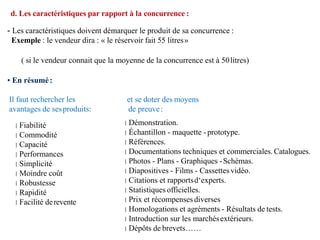 Il faut rechercher les
avantages de sesproduits:
Fiabilité
Commodité
Capacité
Performances
Simplicité
Moindre coût
Robustesse
Rapidité
Facilité derevente
et se doter des moyens
de preuve:
Démonstration.
Échantillon - maquette - prototype.
Références.
Documentations techniques et commerciales. Catalogues.
Photos - Plans - Graphiques -Schémas.
Diapositives - Films - Cassettesvidéo.
Citations et rapportsd‘experts.
Statistiques officielles.
Prix et récompensesdiverses
Homologations et agréments - Résultats de tests.
Introduction sur les marchésextérieurs.
Dépôts de brevets……
d. Les caractéristiques par rapport à la concurrence :
- Les caractéristiques doivent démarquer le produit de sa concurrence :
Exemple : le vendeur dira : « le réservoir fait 55 litres»
( si le vendeur connait que la moyenne de la concurrence est à 50litres)
• En résumé:
 