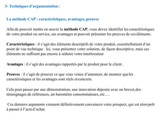 La méthode CAP : caractéristiques, avantages, preuves
Afin de pouvoir mettre en œuvre la méthode CAP, vous devez identifier les caractéristiques
de votre produit ou service, ses avantages et pouvoir présenter les preuves de ceséléments.
Caractéristiques : il s’agit des éléments descriptifs de votre produit, essentiellement d’un
point de vue technique . Ici, vous présentez votre solution, de façon descriptive, mais ces
éléments ne suffisent pas encore à séduire votre interlocuteur
Avantages : il s’agit des avantages rapportés par le produit pour le client .
Preuves : il s’agit de prouver ce que vous venez d’annoncer, de montrer queles
caractéristiques et les avantages sont réels etconcrets.
Cela peut passer par une démonstration, une innovation déposée avec un brevet,des
témoignages de références, un baromètre consommateurs, etc….
Ces derniers arguments viennent définitivement convaincre votre prospect, qui est alorsprêt
à passer à l’acted’achat.
3- Techniques d’argumentation:
 
