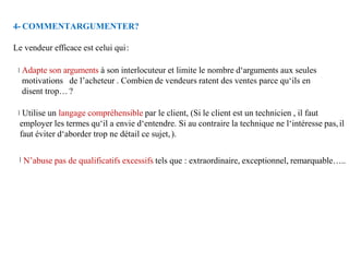 4- COMMENTARGUMENTER?
Le vendeur efficace est celui qui:
Adapte son arguments à son interlocuteur et limite le nombre d‘arguments aux seules
motivations de l’acheteur . Combien de vendeurs ratent des ventes parce qu‘ils en
disent trop… ?
Utilise un langage compréhensible par le client, (Si le client est un technicien , il faut
employer les termes qu‘il a envie d‘entendre. Si au contraire la technique ne l‘intéresse pas,il
faut éviter d‘aborder trop ne détail ce sujet,).
N’abuse pas de qualificatifs excessifs tels que : extraordinaire, exceptionnel, remarquable…..
 