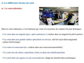 4. Les différentes formes devente
a) La ventesédentaire
Dans la vente sédentaire, c’est l'acheteur qui vient à la rencontre du vendeur. On peut distinguer:
· • La vente dans un magasin type « petit commerce» ( vendeur dans un magasin de prêt à porter )
· • La vente dans une grande surface spécialisée ou non (ex. chef de rayon dansunegrande
surface de bricolage).
· • La vente en concession (ex. vendeur dans une concessionautomobile)
· • La vente lors de salons, expositions, foires ou dans une salled'exposition
· • La vente dans une agence ou une succursale (ex. chargé de clientèle dans unebanque)
 