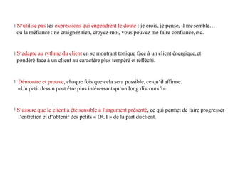 N‘utilise pas les expressions qui engendrent le doute : je crois, je pense, il mesemble…
ou la méfiance : ne craignez rien, croyez-moi, vous pouvez me faire confiance,etc.
S‘adapte au rythme du client en se montrant tonique face à un client énergique,et
pondéré face à un client au caractère plus tempéré et réfléchi.
Démontre et prouve, chaque fois que cela sera possible, ce qu‘il affirme.
«Un petit dessin peut être plus intéressant qu‘un long discours ?»
S‘assure que le client a été sensible à l‘argument présenté, ce qui permet de faire progresser
l‘entretien et d‘obtenir des petits « OUI » de la part duclient.
 
