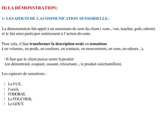 II) LA DÉMONSTRATION:
1- LESATOUTSDE LACOMMUNICATION SENSORIELLE:
La démonstration fait appel à un maximum de sens du client ( sons , vue, toucher, goût, odorat)
et le fait ainsi participer entièrement à l‘action devente.
Pour cela, il faut transformer la description orale en sensations
( en volumes, en poids, en couleurs, en contacts, en mouvements, en sons, en odeurs...).
Il faut que le client puisse sentir leproduit
(en démontrant, coupant, cassant, retournant.., le produit ouéchantillon).
Les capteurs de sensations :
LaVUE,
l‘oreil,
l‘ODORAT,
LeTOUCHER,
Le GOUT.
 