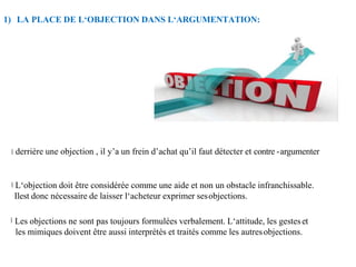 1) LA PLACE DE L‘OBJECTION DANS L‘ARGUMENTATION:
derrière une objection , il y’a un frein d’achat qu’il faut détecter et contre -argumenter
L‘objection doit être considérée comme une aide et non un obstacle infranchissable.
Ilest donc nécessaire de laisser l‘acheteur exprimer sesobjections.
Les objections ne sont pas toujours formulées verbalement. L‘attitude, les gesteset
les mimiques doivent être aussi interprétés et traités comme les autresobjections.
 