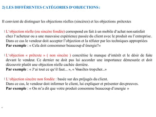 2) LES DIFFÉRENTES CATÉGORIES D‘OBJECTIONS:
,
Il convient de distinguer les objections réelles (sincères) et les objections prétextes
L‘objection réelle (ou sincère fondée) correspond en fait à un mobile d‘achat nonsatisfait
chez l‘acheteur ou a une mauvaise expérience passée du client avec le produit ou l’entreprise.
Dans ce cas le vendeur doit accepter l’objection et la réfuter par les techniques appropriées
Par exemple : « Cela doit consommer beaucoup d‘énergie?»
L‘objection « prétexte » ( non sincère ) concrétise le manque d‘intérêt et le désir de fuite
devant le vendeur. Ce dernier ne doit pas lui accorder une importance démesurée et doit
découvrir plutôt une objection réelle cachée derrière.
Par exemple : « J‘ai tout ce qu‘il faut... », « V
ousêtes tropcher...»
L‘objection sincère non fondée : basée sur des préjugés du client.
Dans ce cas, le vendeur doit informer le client, lui expliquer et présenter des preuves.
Par exemple : « On m’a dit que votre produit consomme beaucoup d’energie »
 