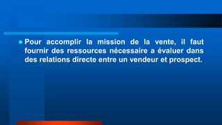  Pour accomplir la mission de la vente, il faut
fournir des ressources nécessaire a évaluer dans
des relations directe entre un vendeur et prospect.
 