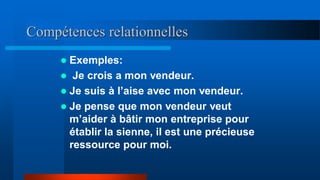 Compétences relationnelles
 Exemples:
 Je crois a mon vendeur.
 Je suis à l’aise avec mon vendeur.
 Je pense que mon vendeur veut
m’aider à bâtir mon entreprise pour
établir la sienne, il est une précieuse
ressource pour moi.
 