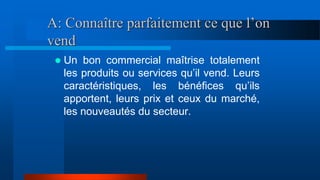 A: Connaître parfaitement ce que l’on
vend
 Un bon commercial maîtrise totalement
les produits ou services qu’il vend. Leurs
caractéristiques, les bénéfices qu’ils
apportent, leurs prix et ceux du marché,
les nouveautés du secteur.
 