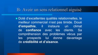 B- Avoir un sens relationnel aiguisé
 Doté d’excellentes qualités relationnelles, le
meilleur commercial n’est pas timide. Doué
d’empathie, il instaure un climat
de confiance avec les clients. Sa
compréhension des problèmes vécus par
les prospects lui donne davantage
de crédibilité et d’aisance.
 