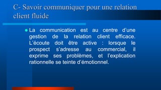 C- Savoir communiquer pour une relation
client fluide
 La communication est au centre d’une
gestion de la relation client efficace.
L’écoute doit être active : lorsque le
prospect s’adresse au commercial, il
exprime ses problèmes, et l’explication
rationnelle se teinte d’émotionnel.
 