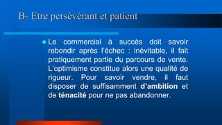 B- Etre persévérant et patient
 Le commercial à succès doit savoir
rebondir après l’échec : inévitable, il fait
pratiquement partie du parcours de vente.
L’optimisme constitue alors une qualité de
rigueur. Pour savoir vendre, il faut
disposer de suffisamment d’ambition et
de ténacité pour ne pas abandonner.
 