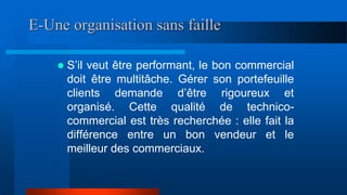 E-Une organisation sans faille
 S’il veut être performant, le bon commercial
doit être multitâche. Gérer son portefeuille
clients demande d’être rigoureux et
organisé. Cette qualité de technico-
commercial est très recherchée : elle fait la
différence entre un bon vendeur et le
meilleur des commerciaux.
 