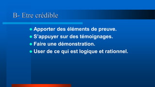 B- Etre crédible
 Apporter des éléments de preuve.
 S’appuyer sur des témoignages.
 Faire une démonstration.
 User de ce qui est logique et rationnel.
 