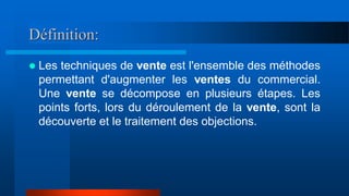 Définition:
 Les techniques de vente est l'ensemble des méthodes
permettant d'augmenter les ventes du commercial.
Une vente se décompose en plusieurs étapes. Les
points forts, lors du déroulement de la vente, sont la
découverte et le traitement des objections.
 