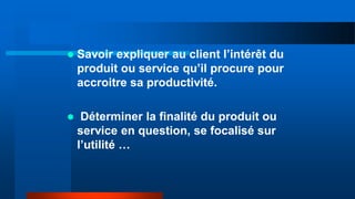  Savoir expliquer au client l’intérêt du
produit ou service qu’il procure pour
accroitre sa productivité.
 Déterminer la finalité du produit ou
service en question, se focalisé sur
l’utilité …
 