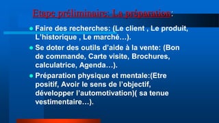 Etape préliminaire: La préparation:
 Faire des recherches: (Le client , Le produit,
L’historique , Le marché…).
 Se doter des outils d’aide à la vente: (Bon
de commande, Carte visite, Brochures,
calculatrice, Agenda…).
 Préparation physique et mentale:(Etre
positif, Avoir le sens de l’objectif,
développer l’automotivation)( sa tenue
vestimentaire…).
 