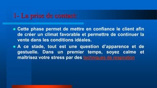 1- La prise de contact:
 Cette phase permet de mettre en confiance le client afin
de créer un climat favorable et permettre de continuer la
vente dans les conditions idéales.
 A ce stade, tout est une question d’apparence et de
gestuelle. Dans un premier temps, soyez calme et
maîtrisez votre stress par des techniques de respiration
 