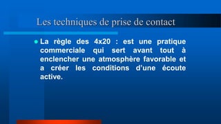 Les techniques de prise de contact
 La règle des 4x20 : est une pratique
commerciale qui sert avant tout à
enclencher une atmosphère favorable et
a créer les conditions d’une écoute
active.
 