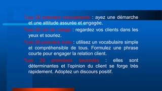 *Les 20 premiers mouvements : ayez une démarche
et une attitude assurée et engagée.
*Les 20 cm du visage : regardez vos clients dans les
yeux et souriez.
*Les 20 premiers mots : utilisez un vocabulaire simple
et compréhensible de tous. Formulez une phrase
courte pour engager la relation client.
*Les 20 premières secondes : elles sont
déterminantes et l’opinion du client se forge très
rapidement. Adoptez un discours positif.
 