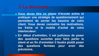 2-La découverte:
 Vous devez être en phase d’écoute active et
pratiquer une stratégie de questionnement qui
permettent de cerner les besoins de votre
client. Vous devez connaître les motivations,
les freins et le mobile d’achat de votre
interlocuteur.
 En début d’entretien, il est judicieux de poser
des questions ouvertes pour faire parler le
client et en fin d’entretien il faudra plutôt poser
des questions fermées pour avoir des
précisions.
 