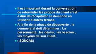  Il est important durant la conversation
de reformuler les propos du client c’est
à dire de récapituler sa demande en
utilisant d’autres termes.
 A la fin de la phase de découverte , le
commercial doit déterminer : La
personnalité, les désirs, les besoins ,
les moyens de son client.
 ( SONCAS)
 