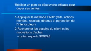 -Réaliser un plan de découverte efficace pour
doper ses ventes.
1-Appliquer la méthode FARP (faits, actions
menées, résultats obtenus et perception de
l’interlocuteur).
2-Rechercher les besoins du client et les
motivations d’achat.
– La technique du SONCAS
 