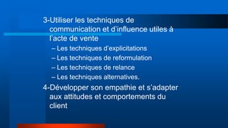 3-Utiliser les techniques de
communication et d’influence utiles à
l’acte de vente
– Les techniques d’explicitations
– Les techniques de reformulation
– Les techniques de relance
– Les techniques alternatives.
4-Développer son empathie et s’adapter
aux attitudes et comportements du
client
 