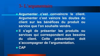 3- L’argumentaire
 Argumenter c’est convaincre le client.
Argumenter c’est vaincre les doutes du
client sur les bénéfices du produit ou
service que l’on souhaite vendre.
 Il s’agit de présenter les produits ou
services qui correspondent aux besoins
du client. Cette présentation doit
s’accompagner de l’argumentation.
 CAP
 