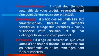 1-Caractéristiques : il s’agit des éléments
descriptifs de votre produit, essentiellement
d’un point de vue technique et factuel.
2-Avantages : il s’agit des résultats liés aux
caractéristiques, traduits en éléments
bénéfiques. Il s’agit des véritables « plus »
qu’apporte votre solution, et qui va
« changer la vie » de votre prospect
3-Preuves : il s’agit de prouver ce que vous
venez d’annoncer ci-dessus, de montrer que
les caractéristiques et les avantages sont
réels et concrets.
 