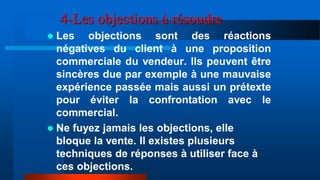 4-Les objections à résoudre
 Les objections sont des réactions
négatives du client à une proposition
commerciale du vendeur. Ils peuvent être
sincères due par exemple à une mauvaise
expérience passée mais aussi un prétexte
pour éviter la confrontation avec le
commercial.
 Ne fuyez jamais les objections, elle
bloque la vente. Il existes plusieurs
techniques de réponses à utiliser face à
ces objections.
 