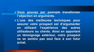  Vous pouvez par exemple transformer
l’objection en arguments.
 L’une des meilleures techniques pour
assurer votre prospect est d’argumenter
en utilisant l’expérience des autres
utilisateurs ou clients. Ainsi en apportant
un témoignage extérieur, votre prospect
ne se sentira pas seul face à son futur
achat.
 
