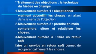 * Traitement des objections : la technique
du frisbee en 3 temps
1-Mouvement numéro 1 : réceptionner
vraiment accueillir les choses, en allant
dans le sens de l’objection.
2-Mouvement numéro 2 : prendre en main
comprendre, situer et relativiser les
choses.
3-Mouvement numéro 3 : faire un retour
soft
faire un service en retour soft permet de
récupérer calmement les choses.
 