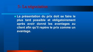 5- La négociation
 La présentation du prix doit se faire le
plus tard possible et obligatoirement
après avoir donné les avantages au
client afin qu’il repère le prix comme un
avantage.
 