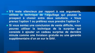  S’il reste silencieux par rapport à vos arguments,
utilisez la technique de l’aiguillage qui pousse le
prospect à choisir entre deux solutions. « Vous
prenez l’option 1 ou préférez vous prendre l’option 2»
 Si vous sentez une conclusion de vente difficile, vous
pouvez utiliser la technique de la surprise qui
consiste à ajouter un cadeau surprise de dernière
minute comme une livraison gratuite ou une garantie
supplémentaire d’un an sur le SAV.
 