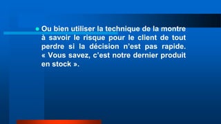  Ou bien utiliser la technique de la montre
à savoir le risque pour le client de tout
perdre si la décision n’est pas rapide.
« Vous savez, c’est notre dernier produit
en stock ».
 